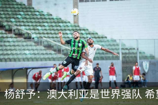 杨舒予：澳大利亚是世界强队 希望学习她们的强硬和又快又准打法