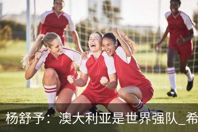 杨舒予：澳大利亚是世界强队 希望学习她们的强硬和又快又准打法